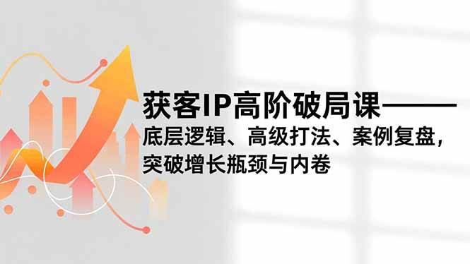 (12.10)获客IP高阶破局课，底层逻辑、高级打法、案例复盘，突破增长瓶颈与内卷